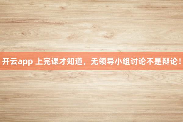 开云app 上完课才知道，无领导小组讨论不是辩论！