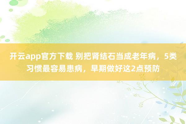 开云app官方下载 别把肾结石当成老年病，5类习惯最容易患病，早期做好这2点预防