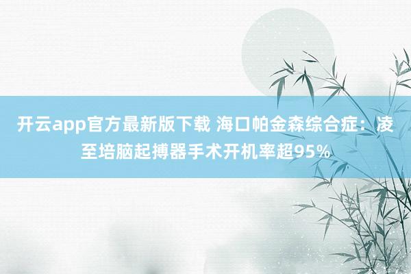 开云app官方最新版下载 海口帕金森综合症：凌至培脑起搏器手术开机率超95%