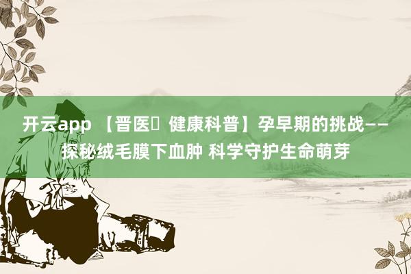 开云app 【晋医・健康科普】孕早期的挑战——探秘绒毛膜下血肿 科学守护生命萌芽