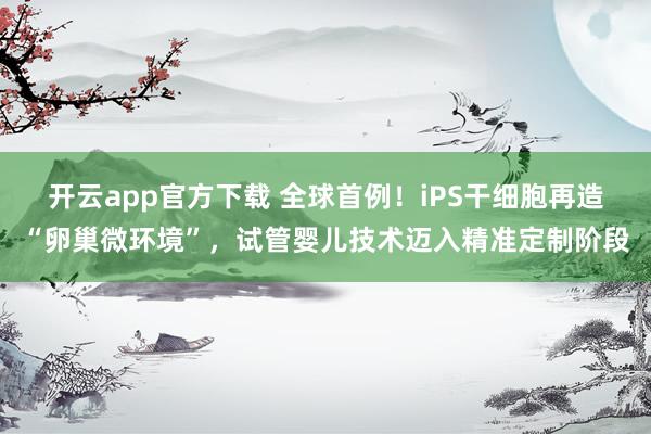 开云app官方下载 全球首例！iPS干细胞再造“卵巢微环境”，试管婴儿技术迈入精准定制阶段