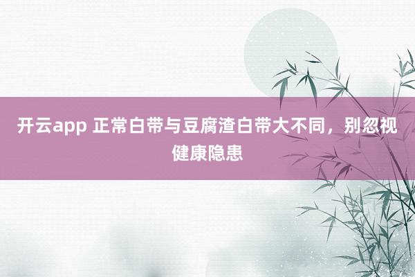 开云app 正常白带与豆腐渣白带大不同，别忽视健康隐患