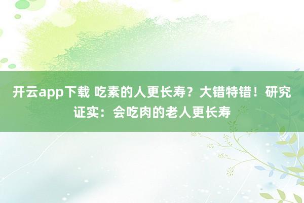 开云app下载 吃素的人更长寿?大错特错!研究证实:会吃肉的老人更长寿