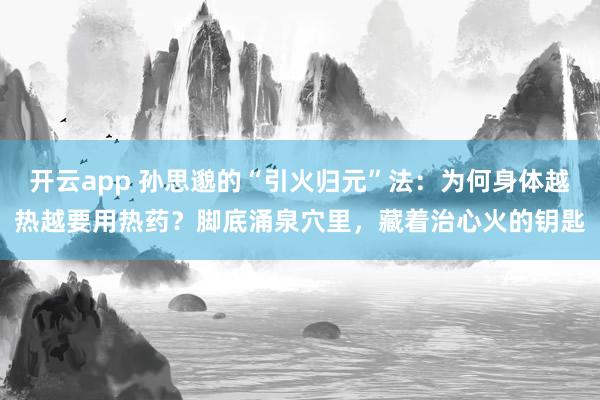 开云app 孙思邈的“引火归元”法:为何身体越热越要用热药?脚底涌泉穴里,藏着治心火的钥匙