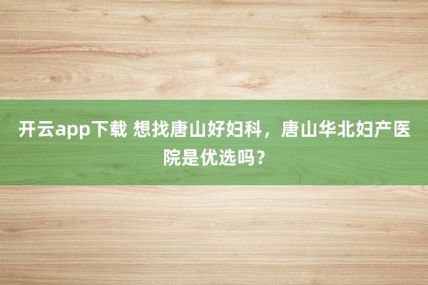 开云app下载 想找唐山好妇科，唐山华北妇产医院是优选吗？