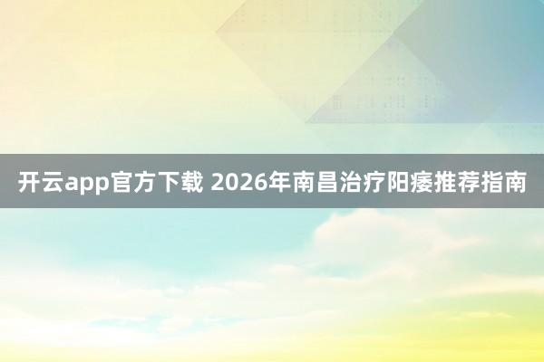 开云app官方下载 2026年南昌治疗阳痿推荐指南