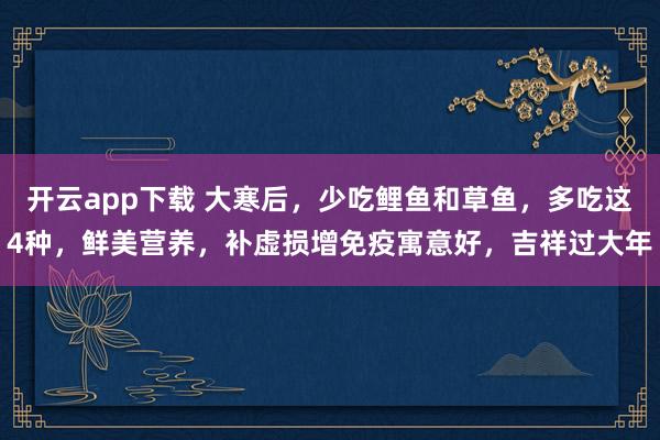 开云app下载 大寒后，少吃鲤鱼和草鱼，多吃这4种，鲜美营养，补虚损增免疫寓意好，吉祥过大年