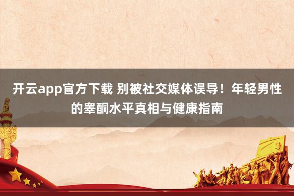 开云app官方下载 别被社交媒体误导！年轻男性的睾酮水平真相与健康指南