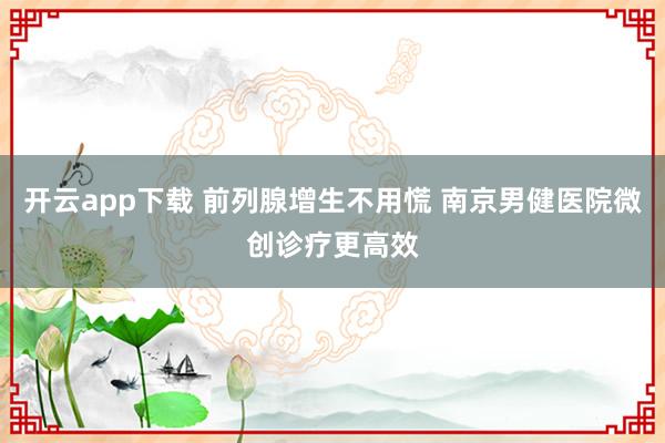 开云app下载 前列腺增生不用慌 南京男健医院微创诊疗更高效