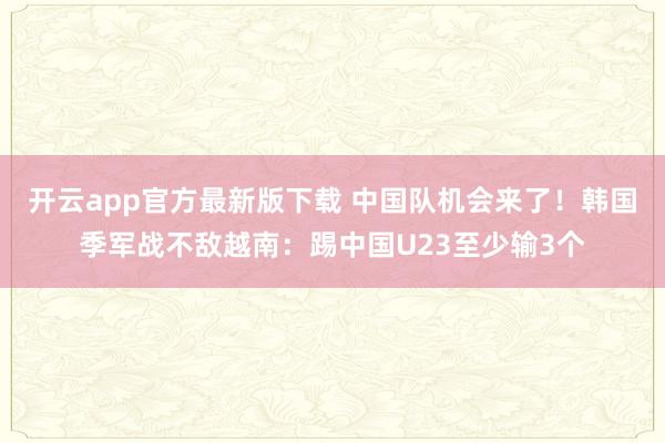 开云app官方最新版下载 中国队机会来了！韩国季军战不敌越南：踢中国U23至少输3个