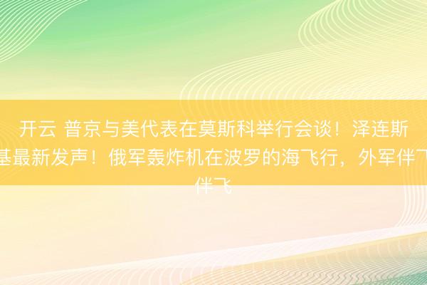 开云 普京与美代表在莫斯科举行会谈！泽连斯基最新发声！俄军轰炸机在波罗的海飞行，外军伴飞