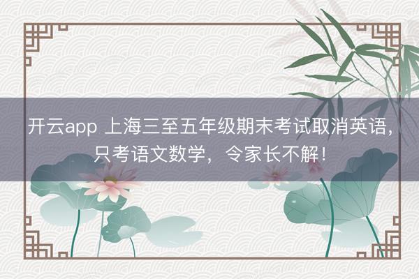 开云app 上海三至五年级期末考试取消英语，只考语文数学，令家长不解！