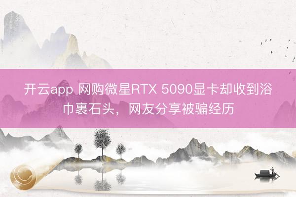 开云app 网购微星RTX 5090显卡却收到浴巾裹石头，网友分享被骗经历