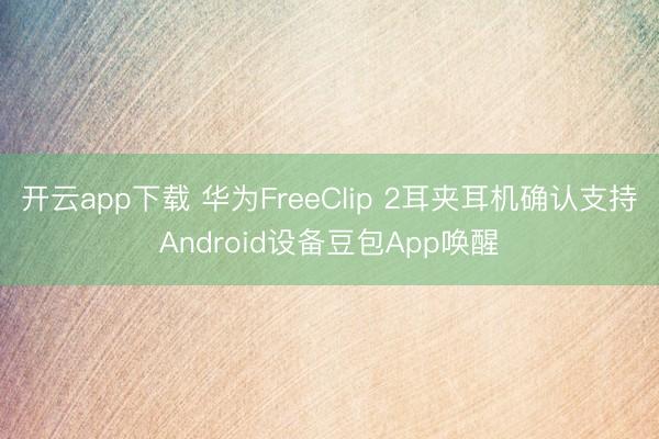 开云app下载 华为FreeClip 2耳夹耳机确认支持Android设备豆包App唤醒