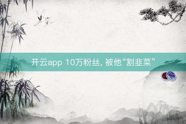 开云app 10万粉丝， 被他“割韭菜”