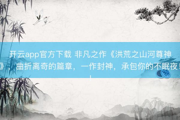 开云app官方下载 非凡之作《洪荒之山河尊神》,曲折离奇的篇章,一作封神,承包你的不眠夜!