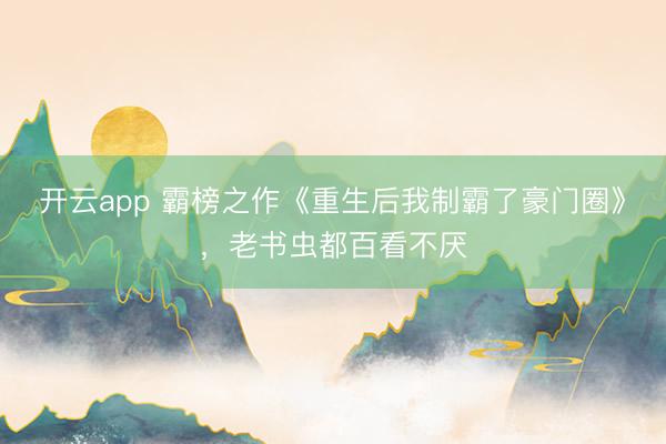 开云app 霸榜之作《重生后我制霸了豪门圈》，老书虫都百看不厌