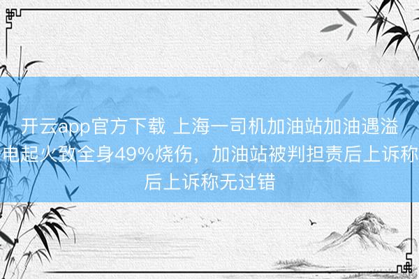 开云app官方下载 上海一司机加油站加油遇溢油，静电起火致全身49%烧伤，加油站被判担责后上诉称无过错