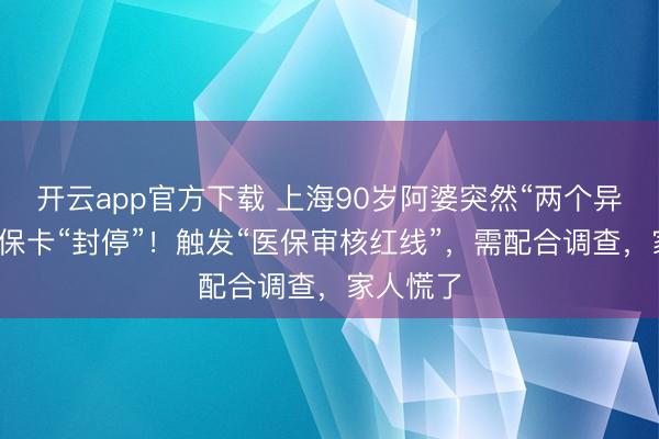 开云app官方下载 上海90岁阿婆突然“两个异常”，社保卡“封停”！触发“医保审核红线”，需配合调查，家人慌了