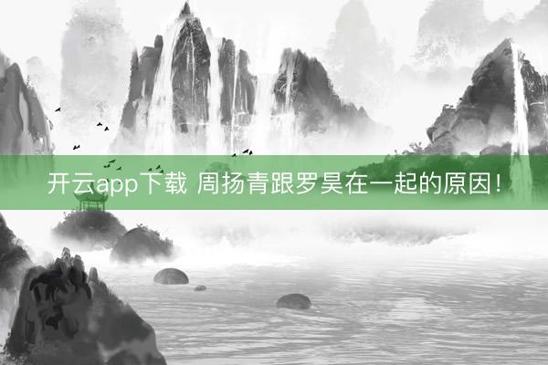 开云app下载 周扬青跟罗昊在一起的原因！