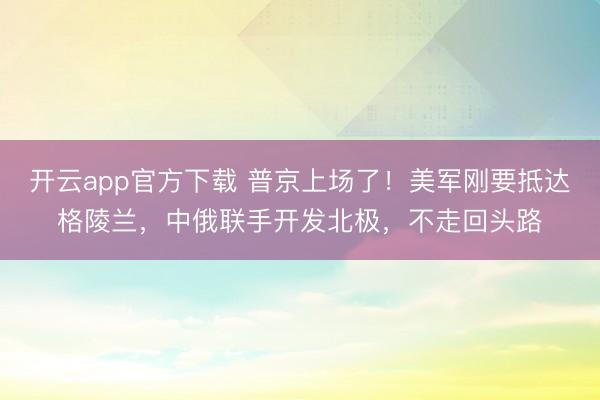 开云app官方下载 普京上场了！美军刚要抵达格陵兰，中俄联手开发北极，不走回头路