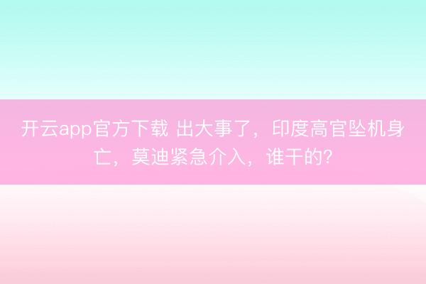 开云app官方下载 出大事了,印度高官坠机身亡,莫迪紧急介入,谁干的?