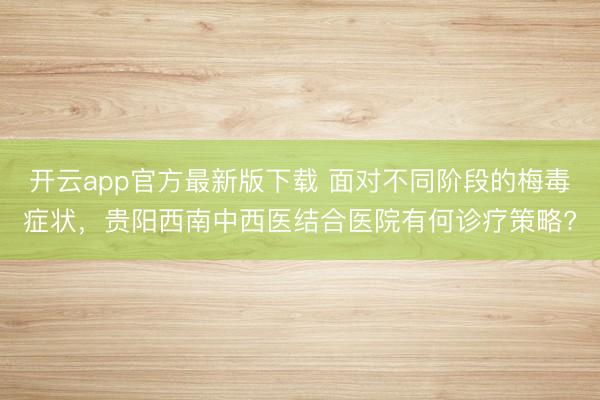 开云app官方最新版下载 面对不同阶段的梅毒症状，贵阳西南中西医结合医院有何诊疗策略?
