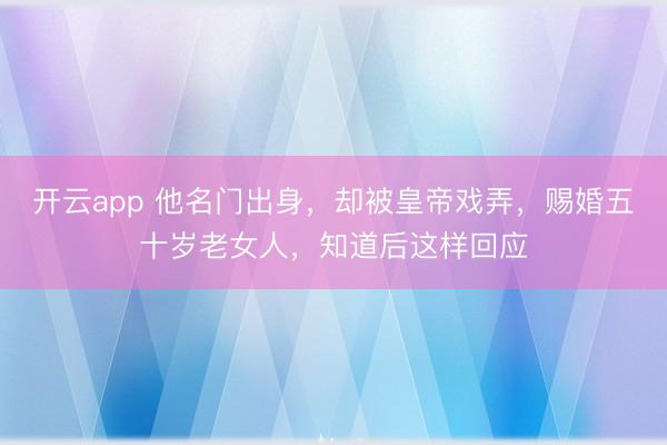 开云app 他名门出身，却被皇帝戏弄，赐婚五十岁老女人，知道后这样回应