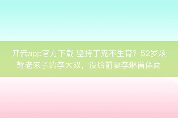 开云app官方下载 坚持丁克不生育？52岁炫耀老来子的李大双，没给前妻李琳留体面