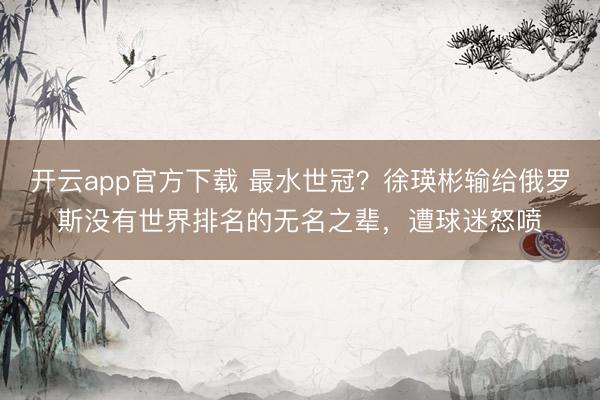 开云app官方下载 最水世冠？徐瑛彬输给俄罗斯没有世界排名的无名之辈，遭球迷怒喷