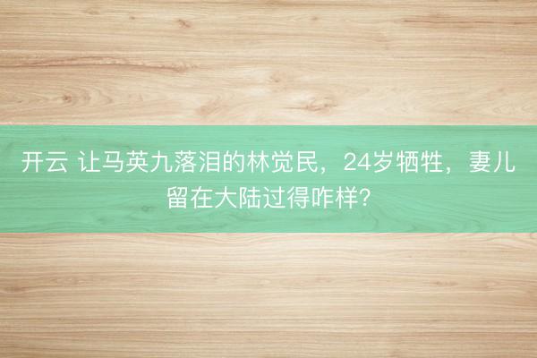 开云 让马英九落泪的林觉民,24岁牺牲,妻儿留在大陆过得咋样?