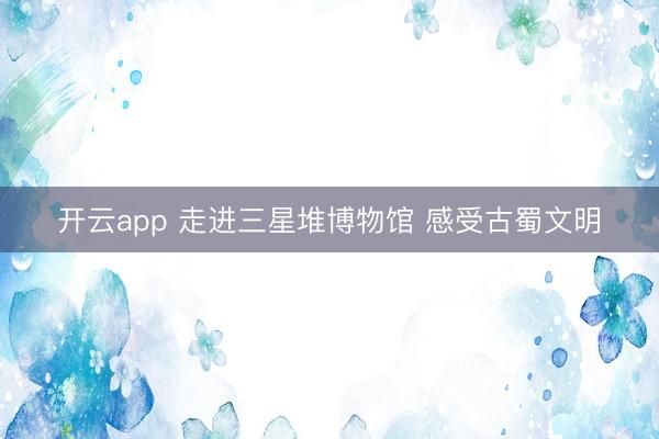 开云app 走进三星堆博物馆 感受古蜀文明