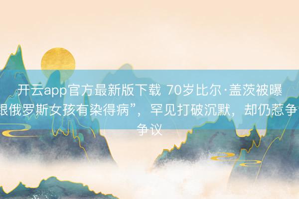 开云app官方最新版下载 70岁比尔·盖茨被曝“跟俄罗斯女孩有染得病”，罕见打破沉默，却仍惹争议