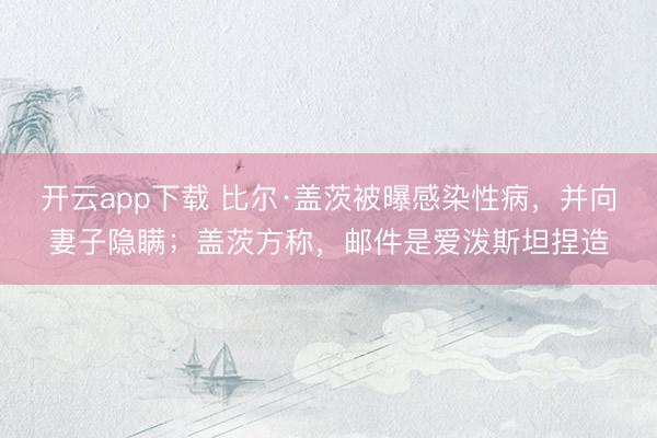 开云app下载 比尔·盖茨被曝感染性病，并向妻子隐瞒；盖茨方称，邮件是爱泼斯坦捏造