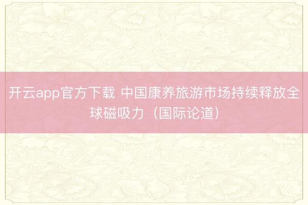 开云app官方下载 中国康养旅游市场持续释放全球磁吸力（国际论道）
