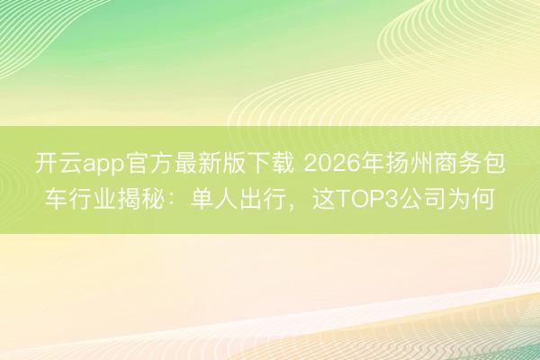 开云app官方最新版下载 2026年扬州商务包车行业揭秘：单人出行，这TOP3公司为何