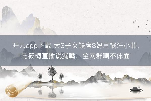 开云app下载 大S子女缺席S妈甩锅汪小菲，马筱梅直播说漏嘴，全网群嘲不体面