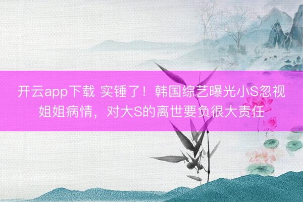开云app下载 实锤了！韩国综艺曝光小S忽视姐姐病情，对大S的离世要负很大责任