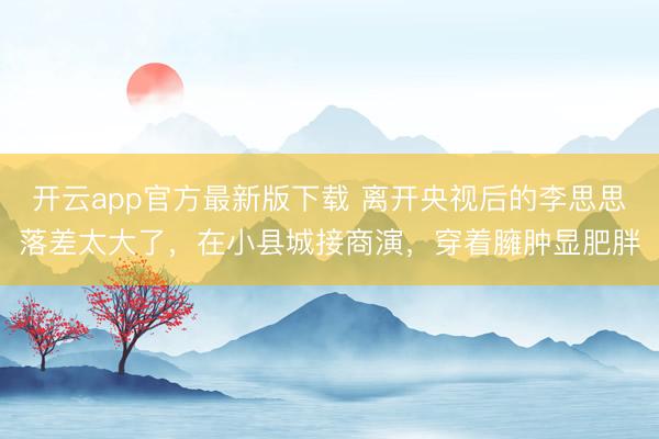 开云app官方最新版下载 离开央视后的李思思落差太大了，在小县城接商演，穿着臃肿显肥胖