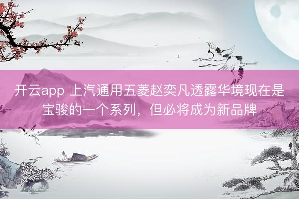 开云app 上汽通用五菱赵奕凡透露华境现在是宝骏的一个系列，但必将成为新品牌