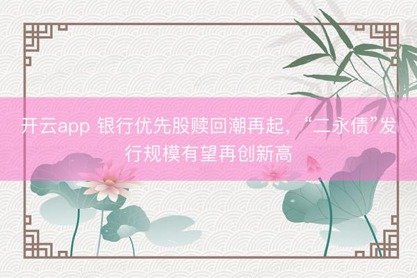 开云app 银行优先股赎回潮再起，“二永债”发行规模有望再创新高