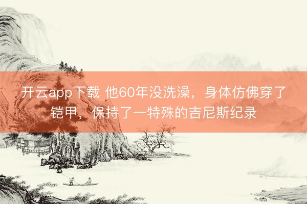 开云app下载 他60年没洗澡，身体仿佛穿了铠甲，保持了一特殊的吉尼斯纪录
