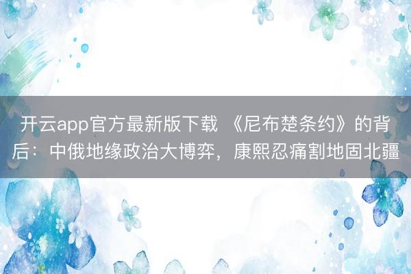 开云app官方最新版下载 《尼布楚条约》的背后：中俄地缘政治大博弈，康熙忍痛割地固北疆