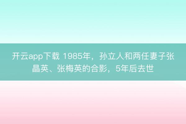开云app下载 1985年，孙立人和两任妻子张晶英、张梅英的合影，5年后去世
