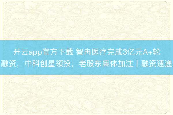 开云app官方下载 智冉医疗完成3亿元A+轮融资，中科创星领投，老股东集体加注｜融资速递