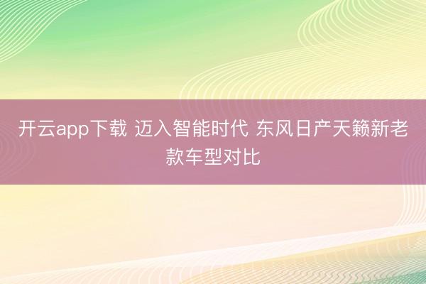 开云app下载 迈入智能时代 东风日产天籁新老款车型对比