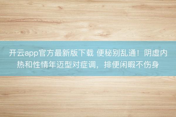 开云app官方最新版下载 便秘别乱通！阴虚内热和性情年迈型对症调，排便闲暇不伤身