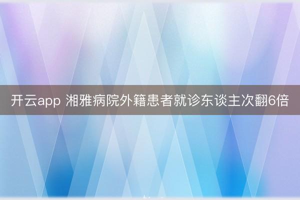 开云app 湘雅病院外籍患者就诊东谈主次翻6倍