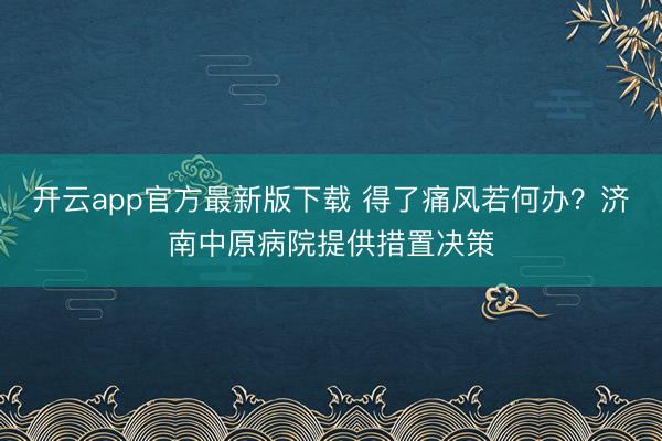 开云app官方最新版下载 得了痛风若何办？济南中原病院提供措置决策