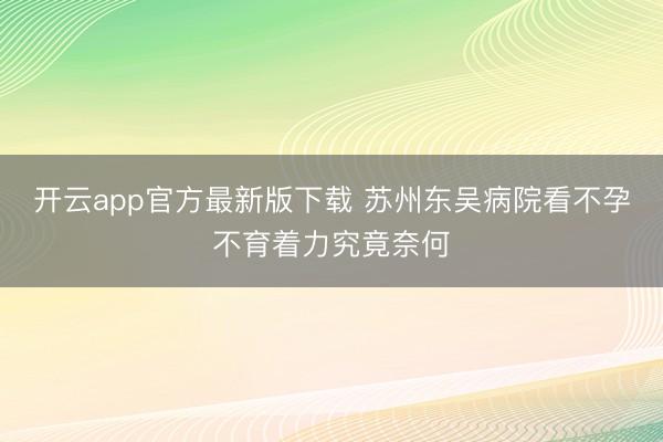 开云app官方最新版下载 苏州东吴病院看不孕不育着力究竟奈何